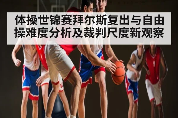 体操世锦赛拜尔斯复出与自由操难度分析及裁判尺度新观察