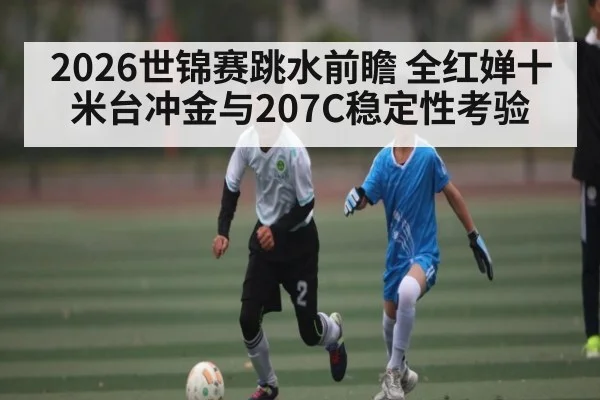 2026世锦赛跳水前瞻 全红婵十米台冲金与207C稳定性考验